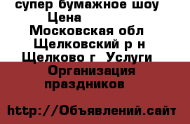 супер бумажное шоу › Цена ­ 10 000 - Московская обл., Щелковский р-н, Щелково г. Услуги » Организация праздников   